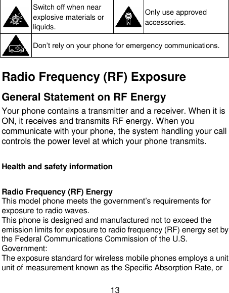 13  Switch off when near explosive materials or liquids.  Only use approved accessories.  Don‘t rely on your phone for emergency communications.    Radio Frequency (RF) Exposure General Statement on RF Energy Your phone contains a transmitter and a receiver. When it is ON, it receives and transmits RF energy. When you communicate with your phone, the system handling your call controls the power level at which your phone transmits.  Health and safety information  Radio Frequency (RF) Energy This model phone meets the government‘s requirements for exposure to radio waves. This phone is designed and manufactured not to exceed the emission limits for exposure to radio frequency (RF) energy set by the Federal Communications Commission of the U.S. Government: The exposure standard for wireless mobile phones employs a unit unit of measurement known as the Specific Absorption Rate, or 