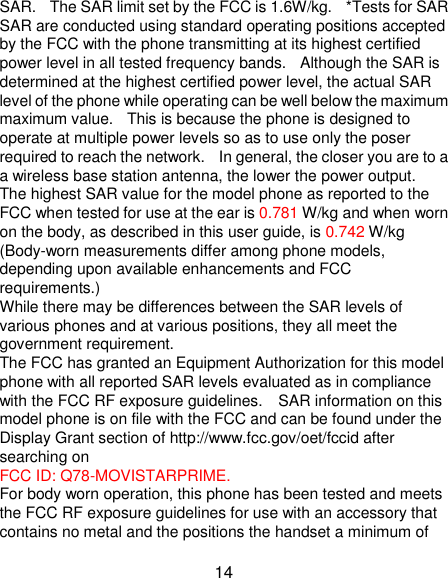 14 SAR.   The SAR limit set by the FCC is 1.6W/kg.    *Tests for SAR SAR are conducted using standard operating positions accepted by the FCC with the phone transmitting at its highest certified power level in all tested frequency bands.  Although the SAR is determined at the highest certified power level, the actual SAR level of the phone while operating can be well below the maximum maximum value.   This is because the phone is designed to operate at multiple power levels so as to use only the poser required to reach the network.    In general, the closer you are to a a wireless base station antenna, the lower the power output. The highest SAR value for the model phone as reported to the FCC when tested for use at the ear is 0.781 W/kg and when worn on the body, as described in this user guide, is 0.742 W/kg (Body-worn measurements differ among phone models, depending upon available enhancements and FCC requirements.) While there may be differences between the SAR levels of various phones and at various positions, they all meet the government requirement. The FCC has granted an Equipment Authorization for this model phone with all reported SAR levels evaluated as in compliance with the FCC RF exposure guidelines.    SAR information on this model phone is on file with the FCC and can be found under the Display Grant section of http://www.fcc.gov/oet/fccid after searching on   FCC ID: Q78-MOVISTARPRIME. For body worn operation, this phone has been tested and meets the FCC RF exposure guidelines for use with an accessory that contains no metal and the positions the handset a minimum of 