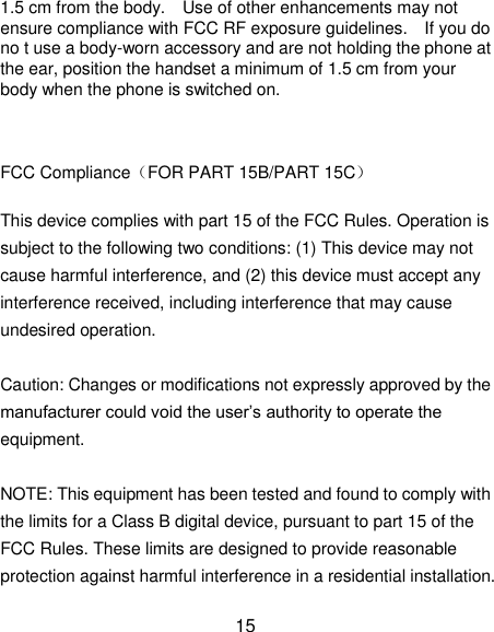 15 1.5 cm from the body.    Use of other enhancements may not ensure compliance with FCC RF exposure guidelines.    If you do no t use a body-worn accessory and are not holding the phone at the ear, position the handset a minimum of 1.5 cm from your body when the phone is switched on.    FCC Compliance（FOR PART 15B/PART 15C）  This device complies with part 15 of the FCC Rules. Operation is subject to the following two conditions: (1) This device may not cause harmful interference, and (2) this device must accept any interference received, including interference that may cause undesired operation.    Caution: Changes or modifications not expressly approved by the manufacturer could void the user‘s authority to operate the equipment.    NOTE: This equipment has been tested and found to comply with the limits for a Class B digital device, pursuant to part 15 of the FCC Rules. These limits are designed to provide reasonable protection against harmful interference in a residential installation. 