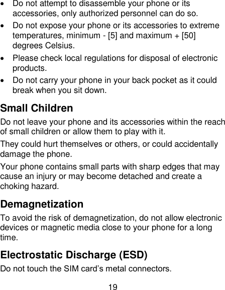 19   Do not attempt to disassemble your phone or its accessories, only authorized personnel can do so.   Do not expose your phone or its accessories to extreme temperatures, minimum - [5] and maximum + [50] degrees Celsius.   Please check local regulations for disposal of electronic products.   Do not carry your phone in your back pocket as it could break when you sit down. Small Children Do not leave your phone and its accessories within the reach of small children or allow them to play with it. They could hurt themselves or others, or could accidentally damage the phone. Your phone contains small parts with sharp edges that may cause an injury or may become detached and create a choking hazard. Demagnetization To avoid the risk of demagnetization, do not allow electronic devices or magnetic media close to your phone for a long time. Electrostatic Discharge (ESD) Do not touch the SIM card‘s metal connectors. 