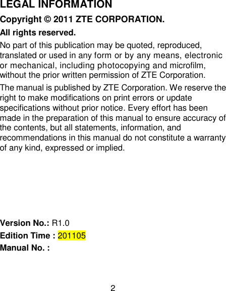 2 LEGAL INFORMATION Copyright © 2011 ZTE CORPORATION. All rights reserved. No part of this publication may be quoted, reproduced, translated or used in any form or by any means, electronic or mechanical, including photocopying and microfilm, without the prior written permission of ZTE Corporation. The manual is published by ZTE Corporation. We reserve the right to make modifications on print errors or update specifications without prior notice. Every effort has been made in the preparation of this manual to ensure accuracy of the contents, but all statements, information, and recommendations in this manual do not constitute a warranty of any kind, expressed or implied.      Version No.: R1.0 Edition Time : 201105 Manual No. :   