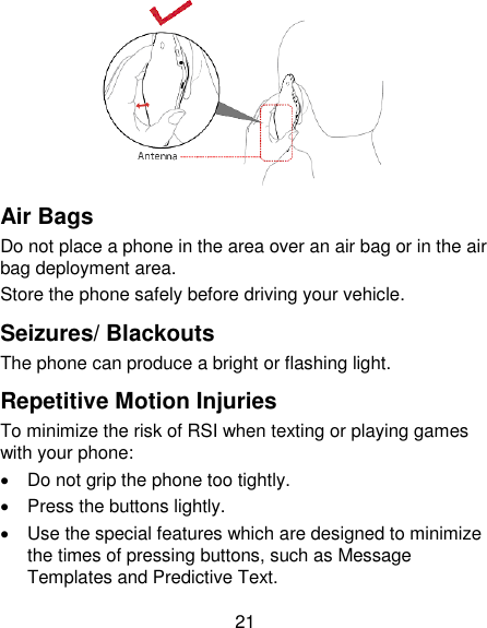 21  Air Bags Do not place a phone in the area over an air bag or in the air bag deployment area. Store the phone safely before driving your vehicle. Seizures/ Blackouts The phone can produce a bright or flashing light. Repetitive Motion Injuries To minimize the risk of RSI when texting or playing games with your phone:   Do not grip the phone too tightly.   Press the buttons lightly.   Use the special features which are designed to minimize the times of pressing buttons, such as Message Templates and Predictive Text. 