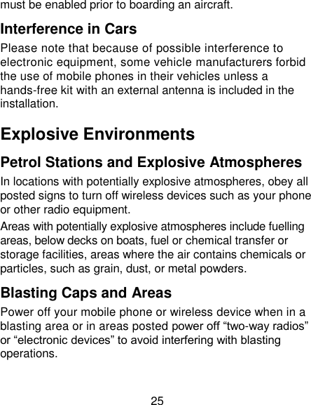 25 must be enabled prior to boarding an aircraft. Interference in Cars Please note that because of possible interference to electronic equipment, some vehicle manufacturers forbid the use of mobile phones in their vehicles unless a hands-free kit with an external antenna is included in the installation. Explosive Environments Petrol Stations and Explosive Atmospheres In locations with potentially explosive atmospheres, obey all posted signs to turn off wireless devices such as your phone or other radio equipment. Areas with potentially explosive atmospheres include fuelling areas, below decks on boats, fuel or chemical transfer or storage facilities, areas where the air contains chemicals or particles, such as grain, dust, or metal powders. Blasting Caps and Areas Power off your mobile phone or wireless device when in a blasting area or in areas posted power off ―two-way radios‖ or ―electronic devices‖ to avoid interfering with blasting operations. 