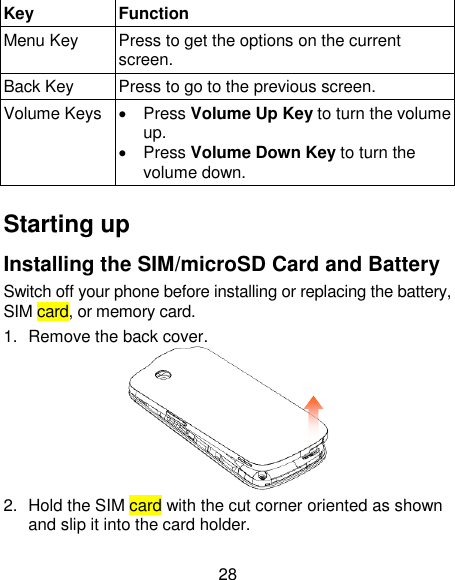 28 Key Function Menu Key Press to get the options on the current screen. Back Key Press to go to the previous screen. Volume Keys   Press Volume Up Key to turn the volume up.    Press Volume Down Key to turn the volume down.    Starting up Installing the SIM/microSD Card and Battery Switch off your phone before installing or replacing the battery, SIM card, or memory card.   1.  Remove the back cover.  2.  Hold the SIM card with the cut corner oriented as shown and slip it into the card holder.   