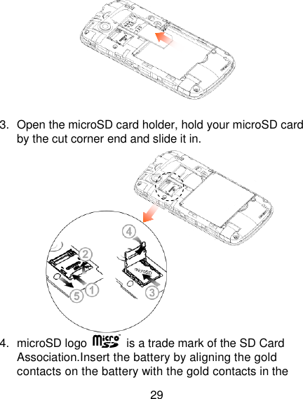 29   3.  Open the microSD card holder, hold your microSD card by the cut corner end and slide it in.  4.  microSD logo    is a trade mark of the SD Card Association.Insert the battery by aligning the gold contacts on the battery with the gold contacts in the 
