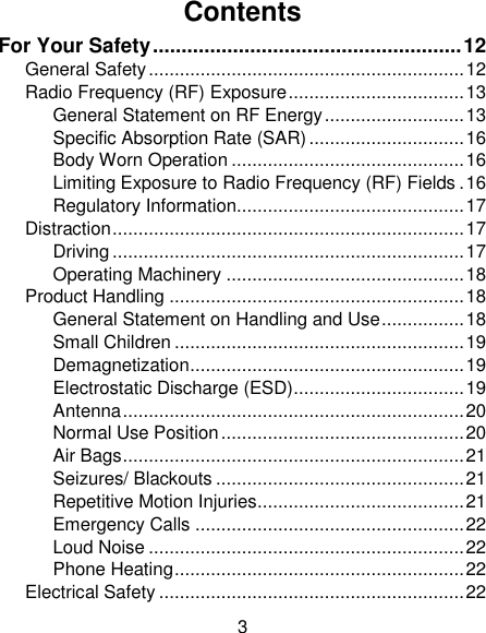 3 Contents For Your Safety ...................................................... 12 General Safety ............................................................. 12 Radio Frequency (RF) Exposure .................................. 13 General Statement on RF Energy ........................... 13 Specific Absorption Rate (SAR) .............................. 16 Body Worn Operation ............................................. 16 Limiting Exposure to Radio Frequency (RF) Fields . 16 Regulatory Information............................................ 17 Distraction .................................................................... 17 Driving .................................................................... 17 Operating Machinery .............................................. 18 Product Handling ......................................................... 18 General Statement on Handling and Use ................ 18 Small Children ........................................................ 19 Demagnetization ..................................................... 19 Electrostatic Discharge (ESD) ................................. 19 Antenna .................................................................. 20 Normal Use Position ............................................... 20 Air Bags .................................................................. 21 Seizures/ Blackouts ................................................ 21 Repetitive Motion Injuries ........................................ 21 Emergency Calls .................................................... 22 Loud Noise ............................................................. 22 Phone Heating ........................................................ 22 Electrical Safety ........................................................... 22 