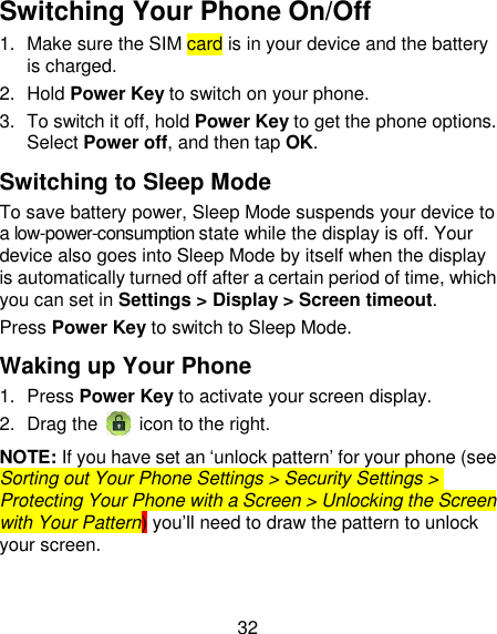 32 Switching Your Phone On/Off   1.  Make sure the SIM card is in your device and the battery is charged.   2.  Hold Power Key to switch on your phone. 3.  To switch it off, hold Power Key to get the phone options. Select Power off, and then tap OK. Switching to Sleep Mode To save battery power, Sleep Mode suspends your device to a low-power-consumption state while the display is off. Your device also goes into Sleep Mode by itself when the display is automatically turned off after a certain period of time, which you can set in Settings &gt; Display &gt; Screen timeout.   Press Power Key to switch to Sleep Mode. Waking up Your Phone 1.  Press Power Key to activate your screen display. 2.  Drag the   icon to the right. NOTE: If you have set an ‗unlock pattern‘ for your phone (see Sorting out Your Phone Settings &gt; Security Settings &gt; Protecting Your Phone with a Screen &gt; Unlocking the Screen with Your Pattern) you‘ll need to draw the pattern to unlock your screen. 