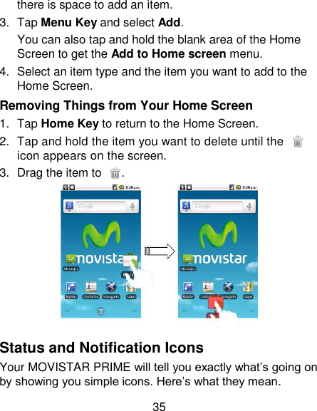 35 there is space to add an item. 3.  Tap Menu Key and select Add. You can also tap and hold the blank area of the Home Screen to get the Add to Home screen menu. 4.  Select an item type and the item you want to add to the Home Screen. Removing Things from Your Home Screen 1.  Tap Home Key to return to the Home Screen. 2.  Tap and hold the item you want to delete until the   icon appears on the screen. 3.  Drag the item to  .  Status and Notification Icons Your MOVISTAR PRIME will tell you exactly what‘s going on by showing you simple icons. Here‘s what they mean. 
