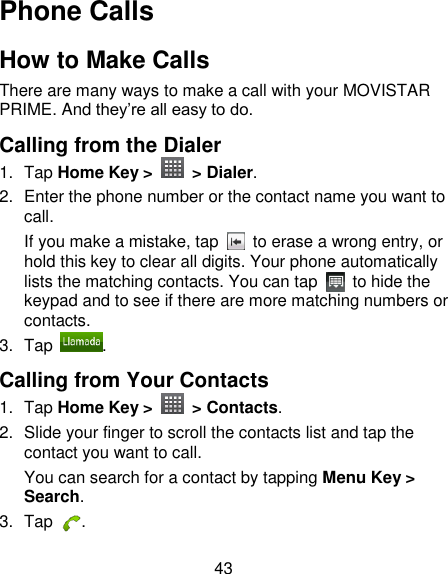 43 Phone Calls How to Make Calls There are many ways to make a call with your MOVISTAR PRIME. And they‘re all easy to do. Calling from the Dialer 1.  Tap Home Key &gt;    &gt; Dialer. 2.  Enter the phone number or the contact name you want to call. If you make a mistake, tap    to erase a wrong entry, or hold this key to clear all digits. Your phone automatically lists the matching contacts. You can tap    to hide the keypad and to see if there are more matching numbers or contacts. 3.  Tap  . Calling from Your Contacts 1.  Tap Home Key &gt;    &gt; Contacts. 2.  Slide your finger to scroll the contacts list and tap the contact you want to call. You can search for a contact by tapping Menu Key &gt; Search. 3.  Tap  . 