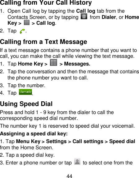 44 Calling from Your Call History 1.  Open Call log by tapping the Call log tab from the Contacts Screen, or by tapping    from Dialer, or Home Key &gt;    &gt; Call log. 2.  Tap  . Calling from a Text Message If a text message contains a phone number that you want to call, you can make the call while viewing the text message. 1.  Tap Home Key &gt;    &gt; Messages. 2.  Tap the conversation and then the message that contains the phone number you want to call. 3.  Tap the number.   4.  Tap . Using Speed Dial Press and hold 1 - 9 key from the dialer to call the corresponding speed dial number. The number key 1 is reserved to speed dial your voicemail. Assigning a speed dial key: 1. Tap Menu Key &gt; Settings &gt; Call settings &gt; Speed dial from the Home Screen. 2. Tap a speed dial key. 3. Enter a phone number or tap    to select one from the 