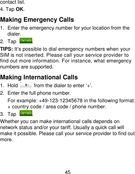 45 contact list. 4. Tap OK. Making Emergency Calls 1.  Enter the emergency number for your location from the dialer. 2.  Tap . TIPS: It‘s possible to dial emergency numbers when your SIM is not inserted. Please call your service provider to find out more information. For instance, what emergency numbers are supported. Making International Calls 1.  Hold    from the dialer to enter ‗+‘. 2.  Enter the full phone number. For example: +49-123-12345678 in the following format: + country code / area code / phone number. 3.  Tap . Whether you can make international calls depends on network status and/or your tariff. Usually a quick call will make it possible. Please call your service provider to find out more. 