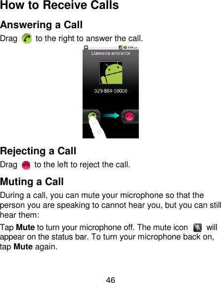 46 How to Receive Calls Answering a Call Drag    to the right to answer the call.  Rejecting a Call Drag    to the left to reject the call. Muting a Call During a call, you can mute your microphone so that the person you are speaking to cannot hear you, but you can still hear them: Tap Mute to turn your microphone off. The mute icon    will appear on the status bar. To turn your microphone back on, tap Mute again. 