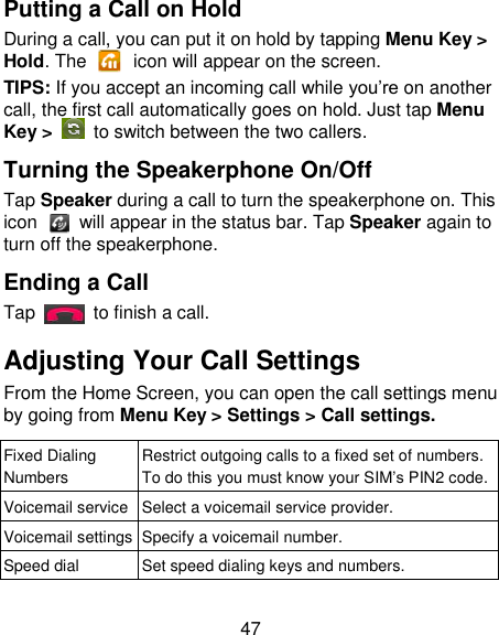 47 Putting a Call on Hold During a call, you can put it on hold by tapping Menu Key &gt; Hold. The    icon will appear on the screen. TIPS: If you accept an incoming call while you‘re on another call, the first call automatically goes on hold. Just tap Menu Key &gt;  to switch between the two callers. Turning the Speakerphone On/Off Tap Speaker during a call to turn the speakerphone on. This icon    will appear in the status bar. Tap Speaker again to turn off the speakerphone.   Ending a Call Tap    to finish a call. Adjusting Your Call Settings From the Home Screen, you can open the call settings menu by going from Menu Key &gt; Settings &gt; Call settings.   Fixed Dialing Numbers Restrict outgoing calls to a fixed set of numbers. To do this you must know your SIM‘s PIN2 code. Voicemail service Select a voicemail service provider. Voicemail settings Specify a voicemail number. Speed dial Set speed dialing keys and numbers. 