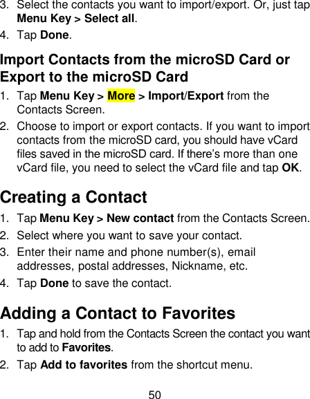 50 3.  Select the contacts you want to import/export. Or, just tap Menu Key &gt; Select all. 4.  Tap Done. Import Contacts from the microSD Card or Export to the microSD Card 1.  Tap Menu Key &gt; More &gt; Import/Export from the Contacts Screen. 2.  Choose to import or export contacts. If you want to import contacts from the microSD card, you should have vCard files saved in the microSD card. If there‘s more than one vCard file, you need to select the vCard file and tap OK. Creating a Contact 1.  Tap Menu Key &gt; New contact from the Contacts Screen. 2.  Select where you want to save your contact. 3.  Enter their name and phone number(s), email addresses, postal addresses, Nickname, etc.   4.  Tap Done to save the contact. Adding a Contact to Favorites 1.  Tap and hold from the Contacts Screen the contact you want to add to Favorites. 2.  Tap Add to favorites from the shortcut menu. 