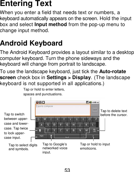 53 Entering Text When you enter a field that needs text or numbers, a keyboard automatically appears on the screen. Hold the input box and select Input method from the pop-up menu to change input method. Android Keyboard The Android Keyboard provides a layout similar to a desktop computer keyboard. Turn the phone sideways and the keyboard will change from portrait to landscape.   To use the landscape keyboard, just tick the Auto-rotate screen check box in Settings &gt; Display. (The landscape keyboard is not supported in all applications.)    Tap or hold to enter letters, spaces and punctuations.  Tap to switch between upper- case and lower- case. Tap twice to lock upper- case input.  Tap to select digits and symbols. Tap to Google‘s networked voice input. Tap or hold to input emoticons. Tap to delete text before the cursor. 