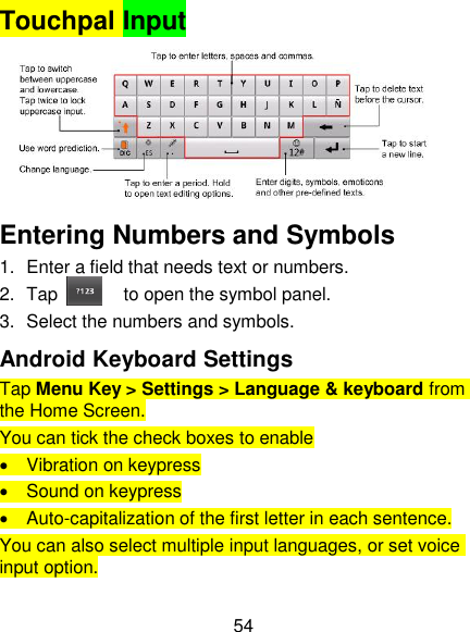 54 Touchpal Input       Entering Numbers and Symbols 1.  Enter a field that needs text or numbers. 2.  Tap     to open the symbol panel. 3.  Select the numbers and symbols. Android Keyboard Settings Tap Menu Key &gt; Settings &gt; Language &amp; keyboard from the Home Screen. You can tick the check boxes to enable   Vibration on keypress   Sound on keypress   Auto-capitalization of the first letter in each sentence. You can also select multiple input languages, or set voice input option. 