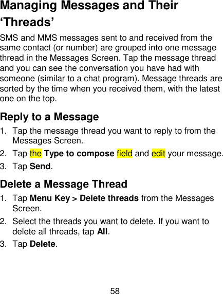 58 Managing Messages and Their ‘Threads’ SMS and MMS messages sent to and received from the same contact (or number) are grouped into one message thread in the Messages Screen. Tap the message thread and you can see the conversation you have had with someone (similar to a chat program). Message threads are sorted by the time when you received them, with the latest one on the top. Reply to a Message 1.  Tap the message thread you want to reply to from the Messages Screen. 2.  Tap the Type to compose field and edit your message. 3.  Tap Send. Delete a Message Thread 1.  Tap Menu Key &gt; Delete threads from the Messages Screen. 2.  Select the threads you want to delete. If you want to delete all threads, tap All. 3.  Tap Delete. 