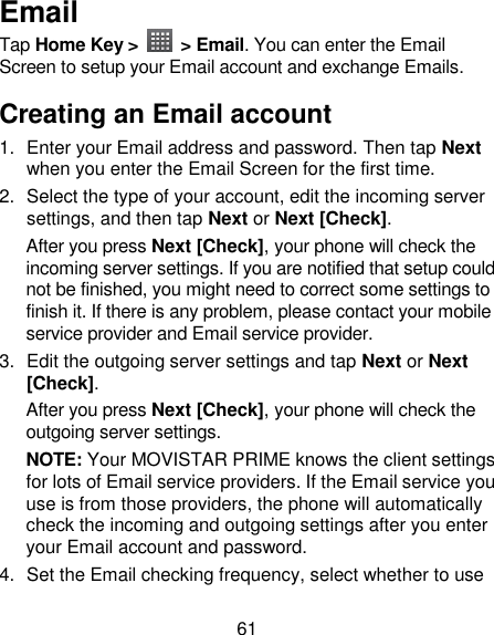 61 Email Tap Home Key &gt;    &gt; Email. You can enter the Email Screen to setup your Email account and exchange Emails. Creating an Email account 1.  Enter your Email address and password. Then tap Next when you enter the Email Screen for the first time. 2.  Select the type of your account, edit the incoming server settings, and then tap Next or Next [Check]. After you press Next [Check], your phone will check the incoming server settings. If you are notified that setup could not be finished, you might need to correct some settings to finish it. If there is any problem, please contact your mobile service provider and Email service provider. 3.  Edit the outgoing server settings and tap Next or Next [Check]. After you press Next [Check], your phone will check the outgoing server settings. NOTE: Your MOVISTAR PRIME knows the client settings for lots of Email service providers. If the Email service you use is from those providers, the phone will automatically check the incoming and outgoing settings after you enter your Email account and password. 4.  Set the Email checking frequency, select whether to use 