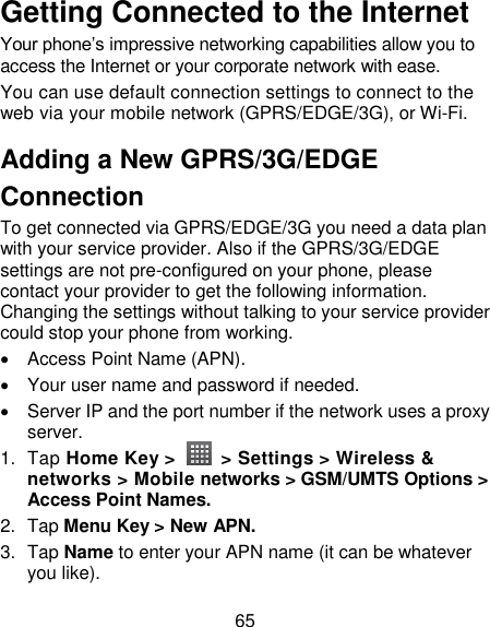 65 Getting Connected to the Internet   Your phone‘s impressive networking capabilities allow you to access the Internet or your corporate network with ease. You can use default connection settings to connect to the web via your mobile network (GPRS/EDGE/3G), or Wi-Fi. Adding a New GPRS/3G/EDGE Connection To get connected via GPRS/EDGE/3G you need a data plan with your service provider. Also if the GPRS/3G/EDGE settings are not pre-configured on your phone, please contact your provider to get the following information. Changing the settings without talking to your service provider could stop your phone from working.     Access Point Name (APN).   Your user name and password if needed.   Server IP and the port number if the network uses a proxy server. 1.  Tap Home Key &gt;    &gt; Settings &gt; Wireless &amp; networks &gt; Mobile networks &gt; GSM/UMTS Options &gt; Access Point Names. 2.  Tap Menu Key &gt; New APN. 3.  Tap Name to enter your APN name (it can be whatever you like).   