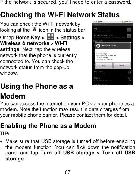 67 If the network is secured, you‘ll need to enter a password. Checking the Wi-Fi Network Status You can check the Wi-Fi network by looking at the    icon in the status bar.   Or tap Home Key &gt;    &gt; Settings &gt; Wireless &amp; networks &gt; Wi-Fi settings. Next, tap the wireless network that the phone is currently connected to. You can check the network status from the pop-up window. Using the Phone as a Modem You can access the Internet on your PC via your phone as a modem. Note the function may result in data charges from your mobile phone carrier. Please contact them for detail. Enabling the Phone as a Modem TIP:     Make sure that USB storage is turned off before enabling the  modem  function.  You  can flick  down  the  notification panel  and  tap  Turn  off  USB  storage  &gt;  Turn  off  USB storage. 