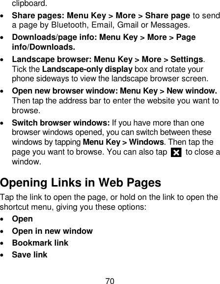 70 clipboard.  Share pages: Menu Key &gt; More &gt; Share page to send a page by Bluetooth, Email, Gmail or Messages.  Downloads/page info: Menu Key &gt; More &gt; Page info/Downloads.    Landscape browser: Menu Key &gt; More &gt; Settings. Tick the Landscape-only display box and rotate your phone sideways to view the landscape browser screen.  Open new browser window: Menu Key &gt; New window. Then tap the address bar to enter the website you want to browse.  Switch browser windows: If you have more than one browser windows opened, you can switch between these windows by tapping Menu Key &gt; Windows. Then tap the page you want to browse. You can also tap    to close a window. Opening Links in Web Pages Tap the link to open the page, or hold on the link to open the shortcut menu, giving you these options:  Open  Open in new window  Bookmark link  Save link 