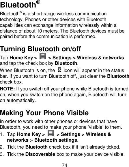 74 Bluetooth® Bluetooth® is a short-range wireless communication technology. Phones or other devices with Bluetooth capabilities can exchange information wirelessly within a distance of about 10 meters. The Bluetooth devices must be paired before the communication is performed. Turning Bluetooth on/off   Tap Home Key &gt;    &gt; Settings &gt; Wireless &amp; networks and tap the check box by Bluetooth.   When Bluetooth is on, the    icon will appear in the status bar. If you want to turn Bluetooth off, just clear the Bluetooth check box. NOTE: If you switch off your phone while Bluetooth is turned on, when you switch on the phone again, Bluetooth will turn on automatically. Making Your Phone Visible In order to work with other phones or devices that have Bluetooth, you need to make your phone ‗visible‘ to them. 1.  Tap Home Key &gt;    &gt; Settings &gt; Wireless &amp; networks &gt; Bluetooth settings. 2.  Tick the Bluetooth check box if it isn‘t already ticked. 3.  Tick the Discoverable box to make your device visible. 