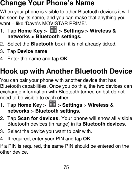 75 Change Your Phone’s Name When your phone is visible to other Bluetooth devices it will be seen by its name, and you can make that anything you want – like ‗Dave‘s MOVISTAR PRIME‘. 1.  Tap Home Key &gt;    &gt; Settings &gt; Wireless &amp; networks &gt; Bluetooth settings. 2.  Select the Bluetooth box if it is not already ticked. 3.  Tap Device name. 4.  Enter the name and tap OK. Hook up with Another Bluetooth Device You can pair your phone with another device that has Bluetooth capabilities. Once you do this, the two devices can exchange information with Bluetooth turned on but do not need to be visible to each other. 1.  Tap Home Key &gt;    &gt; Settings &gt; Wireless &amp; networks &gt; Bluetooth settings. 2.  Tap Scan for devices. Your phone will show all visible Bluetooth devices (in range) in its Bluetooth devices. 3.  Select the device you want to pair with. 4. If required, enter your PIN and tap OK. If a PIN is required, the same PIN should be entered on the other device. 