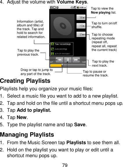 79 4.  Adjust the volume with Volume Keys.  Creating Playlists Playlists help you organize your music files: 1.  Select a music file you want to add to a new playlist. 2.  Tap and hold on the file until a shortcut menu pops up. 3.  Tap Add to playlist. 4.  Tap New. 5.  Type the playlist name and tap Save.   Managing Playlists 1.  From the Music Screen tap Playlists to see them all. 2.  Hold on the playlist you want to play or edit until a shortcut menu pops up. Information (artist, album and title) of the track. Tap and hold to search for related information. Tap to play the previous track. Drag or tap to jump to any part of the track. Tap to pause or resume the track. Tap to play the next track. Tap to choose repeating mode (repeat off, repeat all, repeat the current track) Tap to turn on/off shuffle. Tap to view the Now playing list. 