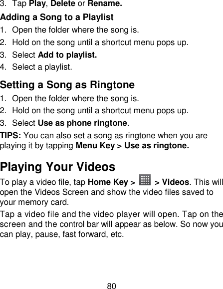 80 3.  Tap Play, Delete or Rename. Adding a Song to a Playlist 1.  Open the folder where the song is. 2.  Hold on the song until a shortcut menu pops up. 3.  Select Add to playlist. 4.  Select a playlist. Setting a Song as Ringtone 1.  Open the folder where the song is. 2.  Hold on the song until a shortcut menu pops up. 3.  Select Use as phone ringtone. TIPS: You can also set a song as ringtone when you are playing it by tapping Menu Key &gt; Use as ringtone. Playing Your Videos To play a video file, tap Home Key &gt;    &gt; Videos. This will open the Videos Screen and show the video files saved to your memory card. Tap a video file and the video player will open. Tap on the screen and the control bar will appear as below. So now you can play, pause, fast forward, etc. 