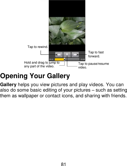 81  Opening Your Gallery Gallery helps you view pictures and play videos. You can also do some basic editing of your pictures – such as setting them as wallpaper or contact icons, and sharing with friends.  Tap to rewind. Hold and drag to jump to any part of the video. Tap to pause/resume video. Tap to fast forward. 