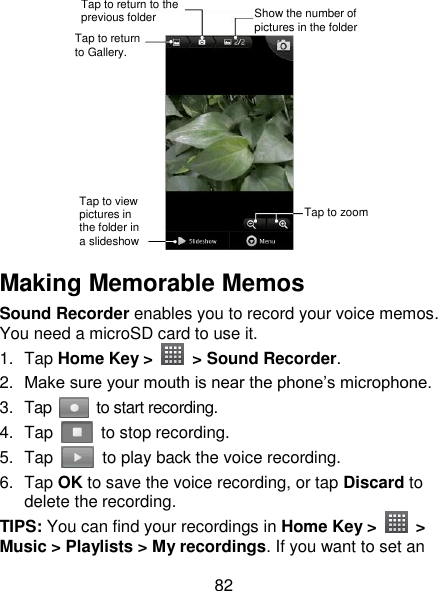 82  Making Memorable Memos   Sound Recorder enables you to record your voice memos. You need a microSD card to use it. 1.  Tap Home Key &gt;    &gt; Sound Recorder. 2. Make sure your mouth is near the phone‘s microphone. 3.  Tap    to start recording. 4.  Tap    to stop recording. 5.  Tap    to play back the voice recording. 6.  Tap OK to save the voice recording, or tap Discard to delete the recording. TIPS: You can find your recordings in Home Key &gt;    &gt; Music &gt; Playlists &gt; My recordings. If you want to set an Tap to return to Gallery. Tap to return to the previous folder Show the number of pictures in the folder Tap to zoom Tap to view pictures in the folder in a slideshow 