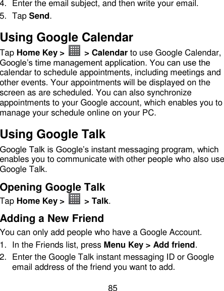 85 4.  Enter the email subject, and then write your email. 5.  Tap Send. Using Google Calendar Tap Home Key &gt;    &gt; Calendar to use Google Calendar, Google‘s time management application. You can use the calendar to schedule appointments, including meetings and other events. Your appointments will be displayed on the screen as are scheduled. You can also synchronize appointments to your Google account, which enables you to manage your schedule online on your PC. Using Google Talk Google Talk is Google‘s instant messaging program, which enables you to communicate with other people who also use Google Talk. Opening Google Talk Tap Home Key &gt;    &gt; Talk. Adding a New Friend You can only add people who have a Google Account.   1.  In the Friends list, press Menu Key &gt; Add friend. 2.  Enter the Google Talk instant messaging ID or Google email address of the friend you want to add. 