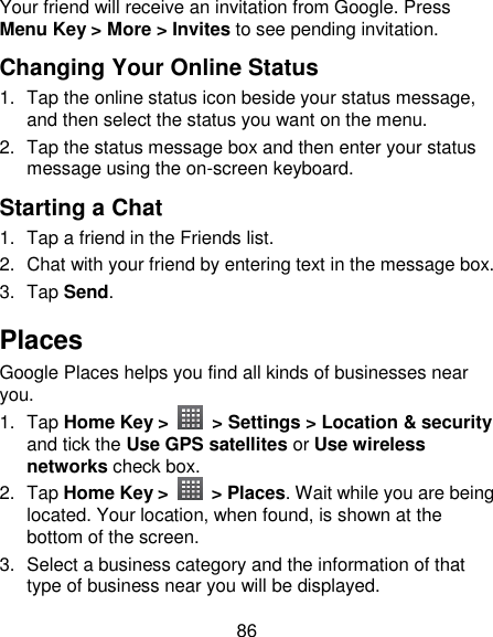 86 Your friend will receive an invitation from Google. Press Menu Key &gt; More &gt; Invites to see pending invitation. Changing Your Online Status   1.  Tap the online status icon beside your status message, and then select the status you want on the menu. 2.  Tap the status message box and then enter your status message using the on-screen keyboard. Starting a Chat 1.  Tap a friend in the Friends list. 2.  Chat with your friend by entering text in the message box. 3.  Tap Send. Places Google Places helps you find all kinds of businesses near you. 1.  Tap Home Key &gt;    &gt; Settings &gt; Location &amp; security and tick the Use GPS satellites or Use wireless networks check box. 2.  Tap Home Key &gt;    &gt; Places. Wait while you are being located. Your location, when found, is shown at the bottom of the screen. 3.  Select a business category and the information of that type of business near you will be displayed. 