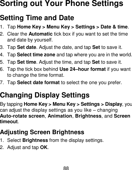 88 Sorting out Your Phone Settings Setting Time and Date 1.  Tap Home Key &gt; Menu Key &gt; Settings &gt; Date &amp; time. 2.  Clear the Automatic tick box if you want to set the time and date by yourself. 3.  Tap Set date. Adjust the date, and tap Set to save it. 4.  Tap Select time zone and tap where you are in the world. 5.  Tap Set time. Adjust the time, and tap Set to save it. 6.  Tap the tick box behind Use 24–hour format if you want to change the time format. 7.  Tap Select date format to select the one you prefer. Changing Display Settings By tapping Home Key &gt; Menu Key &gt; Settings &gt; Display, you can adjust the display settings as you like – changing Auto-rotate screen, Animation, Brightness, and Screen timeout. Adjusting Screen Brightness 1.  Select Brightness from the display settings. 2.  Adjust and tap OK. 