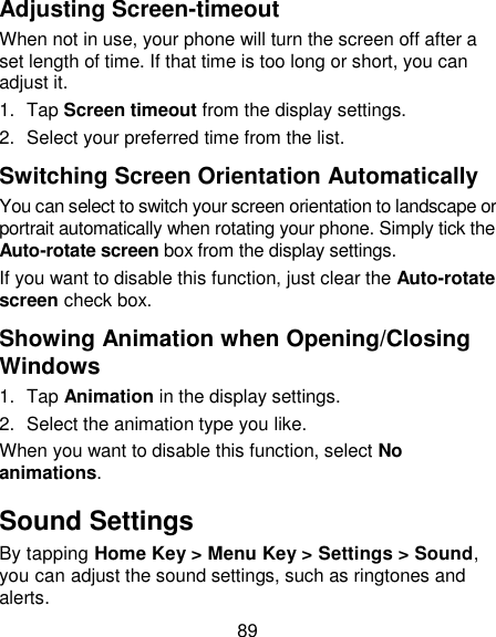 89 Adjusting Screen-timeout When not in use, your phone will turn the screen off after a set length of time. If that time is too long or short, you can adjust it.   1.  Tap Screen timeout from the display settings. 2.  Select your preferred time from the list. Switching Screen Orientation Automatically You can select to switch your screen orientation to landscape or portrait automatically when rotating your phone. Simply tick the Auto-rotate screen box from the display settings. If you want to disable this function, just clear the Auto-rotate screen check box. Showing Animation when Opening/Closing Windows 1.  Tap Animation in the display settings. 2.  Select the animation type you like. When you want to disable this function, select No animations. Sound Settings By tapping Home Key &gt; Menu Key &gt; Settings &gt; Sound, you can adjust the sound settings, such as ringtones and alerts. 