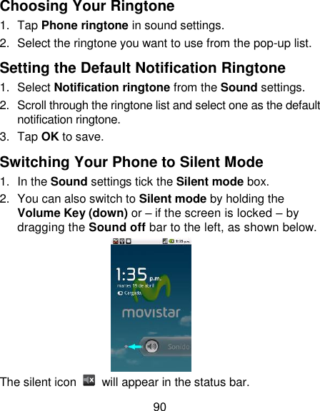 90 Choosing Your Ringtone 1.  Tap Phone ringtone in sound settings. 2.  Select the ringtone you want to use from the pop-up list. Setting the Default Notification Ringtone 1.  Select Notification ringtone from the Sound settings. 2.  Scroll through the ringtone list and select one as the default notification ringtone. 3.  Tap OK to save. Switching Your Phone to Silent Mode 1.  In the Sound settings tick the Silent mode box.   2.  You can also switch to Silent mode by holding the Volume Key (down) or – if the screen is locked – by dragging the Sound off bar to the left, as shown below.  The silent icon    will appear in the status bar. 