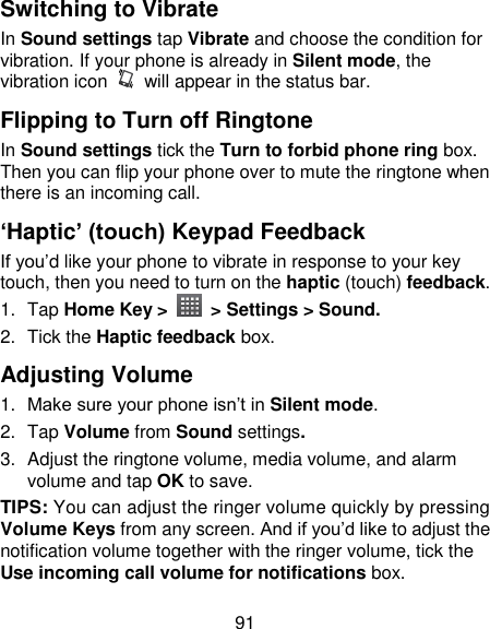91 Switching to Vibrate In Sound settings tap Vibrate and choose the condition for vibration. If your phone is already in Silent mode, the vibration icon    will appear in the status bar. Flipping to Turn off Ringtone In Sound settings tick the Turn to forbid phone ring box. Then you can flip your phone over to mute the ringtone when there is an incoming call. ‘Haptic’ (touch) Keypad Feedback If you‘d like your phone to vibrate in response to your key touch, then you need to turn on the haptic (touch) feedback.   1.  Tap Home Key &gt;    &gt; Settings &gt; Sound. 2.  Tick the Haptic feedback box. Adjusting Volume 1. Make sure your phone isn‘t in Silent mode.   2.  Tap Volume from Sound settings. 3.  Adjust the ringtone volume, media volume, and alarm volume and tap OK to save. TIPS: You can adjust the ringer volume quickly by pressing Volume Keys from any screen. And if you‘d like to adjust the notification volume together with the ringer volume, tick the Use incoming call volume for notifications box. 