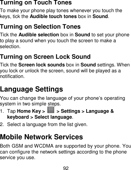 92 Turning on Touch Tones To make your phone play tones whenever you touch the keys, tick the Audible touch tones box in Sound.   Turning on Selection Tones Tick the Audible selection box in Sound to set your phone to play a sound when you touch the screen to make a selection.   Turning on Screen Lock Sound Tick the Screen lock sounds box in Sound settings. When you lock or unlock the screen, sound will be played as a notification. Language Settings You can change the language of your phone‘s operating system in two simple steps. 1.  Tap Home Key &gt;   &gt; Settings &gt; Language &amp; keyboard &gt; Select language. 2.  Select a language from the list given. Mobile Network Services Both GSM and WCDMA are supported by your phone. You can configure the network settings according to the phone service you use. 
