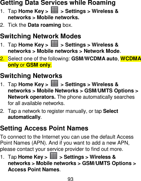 93 Getting Data Services while Roaming 1.  Tap Home Key &gt;   &gt; Settings &gt; Wireless &amp; networks &gt; Mobile networks. 2.  Tick the Data roaming box. Switching Network Modes 1.  Tap Home Key &gt;   &gt; Settings &gt; Wireless &amp; networks &gt; Mobile networks &gt; Network Mode. 2.  Select one of the following: GSM/WCDMA auto, WCDMA only or GSM only. Switching Networks   1.  Tap Home Key &gt;   &gt; Settings &gt; Wireless &amp; networks &gt; Mobile Networks &gt; GSM/UMTS Options &gt; Network operators. The phone automatically searches for all available networks. 2.  Tap a network to register manually, or tap Select automatically. Setting Access Point Names To connect to the Internet you can use the default Access Point Names (APN). And if you want to add a new APN, please contact your service provider to find out more. 1.  Tap Home Key &gt;    &gt; Settings &gt; Wireless &amp; networks &gt; Mobile networks &gt; GSM/UMTS Options &gt; Access Point Names. 