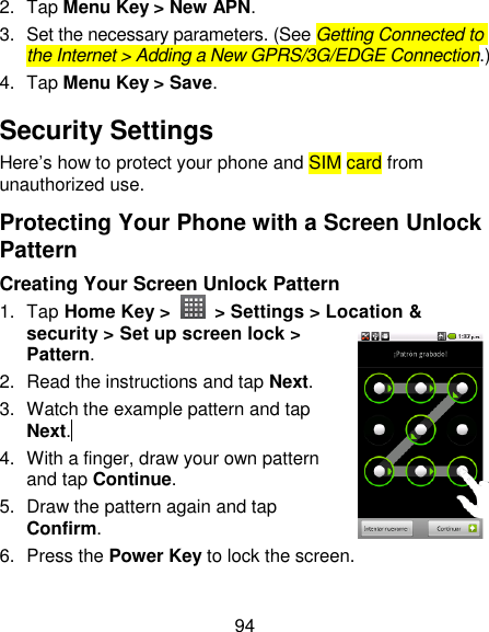 94 2.  Tap Menu Key &gt; New APN. 3.  Set the necessary parameters. (See Getting Connected to the Internet &gt; Adding a New GPRS/3G/EDGE Connection.)  4.  Tap Menu Key &gt; Save. Security Settings Here‘s how to protect your phone and SIM card from unauthorized use.   Protecting Your Phone with a Screen Unlock Pattern Creating Your Screen Unlock Pattern 1.  Tap Home Key &gt;    &gt; Settings &gt; Location &amp; security &gt; Set up screen lock &gt; Pattern. 2.  Read the instructions and tap Next. 3.  Watch the example pattern and tap Next.  4.  With a finger, draw your own pattern and tap Continue. 5.  Draw the pattern again and tap Confirm. 6.  Press the Power Key to lock the screen. 