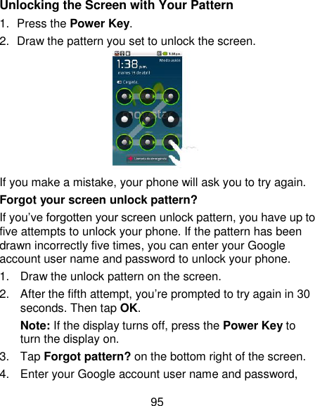 95 Unlocking the Screen with Your Pattern 1.  Press the Power Key. 2.  Draw the pattern you set to unlock the screen.  If you make a mistake, your phone will ask you to try again. Forgot your screen unlock pattern? If you‘ve forgotten your screen unlock pattern, you have up to five attempts to unlock your phone. If the pattern has been drawn incorrectly five times, you can enter your Google account user name and password to unlock your phone. 1.  Draw the unlock pattern on the screen. 2.  After the fifth attempt, you‘re prompted to try again in 30 seconds. Then tap OK. Note: If the display turns off, press the Power Key to turn the display on. 3.  Tap Forgot pattern? on the bottom right of the screen. 4.  Enter your Google account user name and password, 