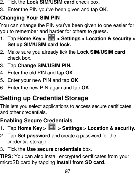97 2.  Tick the Lock SIM/USIM card check box. 3.  Enter the PIN you‘ve been given and tap OK. Changing Your SIM PIN You can change the PIN you‘ve been given to one easier for you to remember and harder for others to guess. 1.  Tap Home Key &gt;    &gt; Settings &gt; Location &amp; security &gt; Set up SIM/USIM card lock. 2.  Make sure you already tick the Lock SIM/USIM card check box. 3.  Tap Change SIM/USIM PIN. 4.  Enter the old PIN and tap OK. 5.  Enter your new PIN and tap OK. 6.  Enter the new PIN again and tap OK. Setting up Credential Storage This lets you select applications to access secure certificates and other credentials. Enabling Secure Credentials 1.  Tap Home Key &gt;    &gt; Settings &gt; Location &amp; security. 2.  Tap Set password and create a password for the credential storage. 3.  Tick the Use secure credentials box.  TIPS: You can also install encrypted certificates from your microSD card by tapping Install from SD card. 