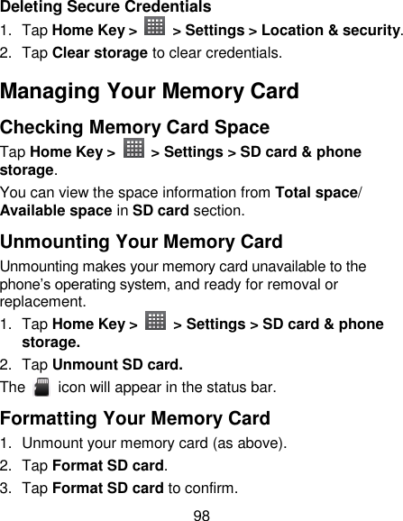98 Deleting Secure Credentials 1.  Tap Home Key &gt;   &gt; Settings &gt; Location &amp; security. 2.  Tap Clear storage to clear credentials. Managing Your Memory Card Checking Memory Card Space   Tap Home Key &gt;    &gt; Settings &gt; SD card &amp; phone storage. You can view the space information from Total space/ Available space in SD card section. Unmounting Your Memory Card   Unmounting makes your memory card unavailable to the phone‘s operating system, and ready for removal or replacement. 1.  Tap Home Key &gt;    &gt; Settings &gt; SD card &amp; phone storage. 2.  Tap Unmount SD card. The    icon will appear in the status bar. Formatting Your Memory Card 1.  Unmount your memory card (as above). 2.  Tap Format SD card. 3.  Tap Format SD card to confirm. 