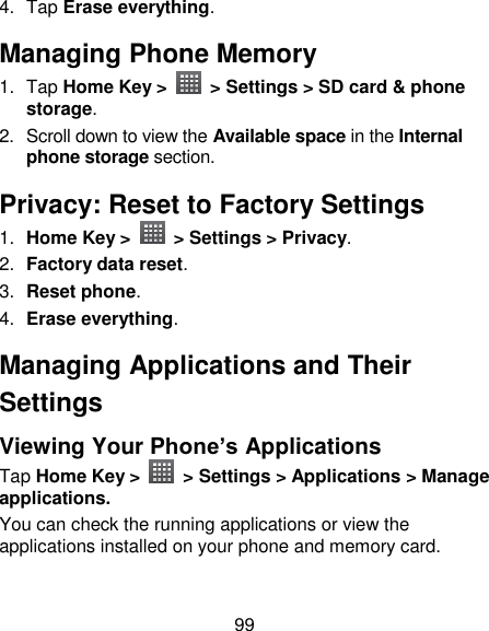 99 4.  Tap Erase everything. Managing Phone Memory 1.  Tap Home Key &gt;    &gt; Settings &gt; SD card &amp; phone storage. 2.  Scroll down to view the Available space in the Internal phone storage section. Privacy: Reset to Factory Settings 1. Home Key &gt;    &gt; Settings &gt; Privacy. 2. Factory data reset. 3. Reset phone. 4. Erase everything. Managing Applications and Their Settings Viewing Your Phone’s Applications   Tap Home Key &gt;    &gt; Settings &gt; Applications &gt; Manage applications. You can check the running applications or view the applications installed on your phone and memory card. 