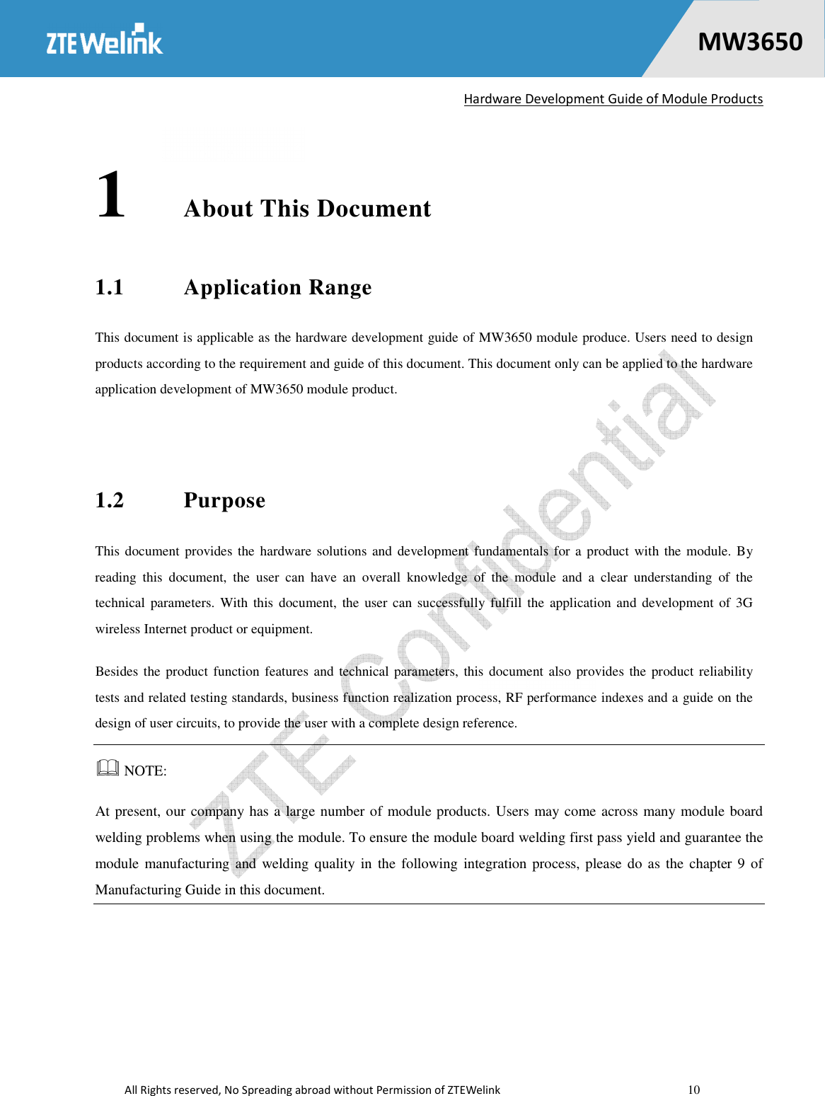  Hardware Development Guide of Module Products  All Rights reserved, No Spreading abroad without Permission of ZTEWelink    10    MW36500 1 About This Document 1.1 Application Range This document is applicable as the hardware development guide of MW3650 module produce. Users need to design products according to the requirement and guide of this document. This document only can be applied to the hardware application development of MW3650 module product.  1.2 Purpose This document  provides the hardware solutions and  development fundamentals for a product with the module.  By reading  this  document,  the  user  can  have  an  overall  knowledge  of  the  module  and  a  clear  understanding  of  the technical  parameters.  With  this document,  the  user can successfully fulfill  the  application  and development  of 3G wireless Internet product or equipment. Besides the product  function features  and technical parameters,  this  document also provides the product reliability tests and related testing standards, business function realization process, RF performance indexes and a guide on the design of user circuits, to provide the user with a complete design reference.    NOTE:   At present, our company has a large number of module products. Users may come across many module board welding problems when using the module. To ensure the module board welding first pass yield and guarantee the module manufacturing and welding quality in  the following  integration process, please do  as the chapter 9 of Manufacturing Guide in this document.  