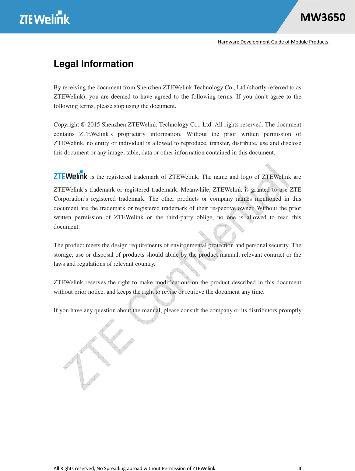   Hardware Development Guide of Module Products  All Rights reserved, No Spreading abroad without Permission of ZTEWelink    II    MW36500 Legal Information  By receiving the document from Shenzhen ZTEWelink Technology Co., Ltd (shortly referred to as ZTEWelink),  you are deemed to  have agreed  to the following terms.  If you don’t agree  to  the following terms, please stop using the document.  Copyright © 2015 Shenzhen ZTEWelink Technology Co., Ltd. All rights reserved. The document contains  ZTEWelink’s  proprietary  information.  Without  the  prior  written  permission  of ZTEWelink, no entity or individual is allowed to reproduce, transfer, distribute, use and disclose this document or any image, table, data or other information contained in this document.    is the registered trademark of ZTEWelink. The name and logo of ZTEWelink are ZTEWelink’s trademark or registered trademark. Meanwhile, ZTEWelink is granted to use ZTE Corporation’s  registered  trademark.  The  other  products  or  company  names  mentioned  in  this document are the trademark or registered trademark of their respective owner. Without the prior written  permission  of  ZTEWelink  or  the  third-party  oblige,  no  one  is  allowed  to  read  this document.  The product meets the design requirements of environmental protection and personal security. The storage, use or disposal of products should abide by the product manual, relevant contract or the laws and regulations of relevant country.    ZTEWelink reserves the right to make modifications on the product described in this document without prior notice, and keeps the right to revise or retrieve the document any time.    If you have any question about the manual, please consult the company or its distributors promptly. 