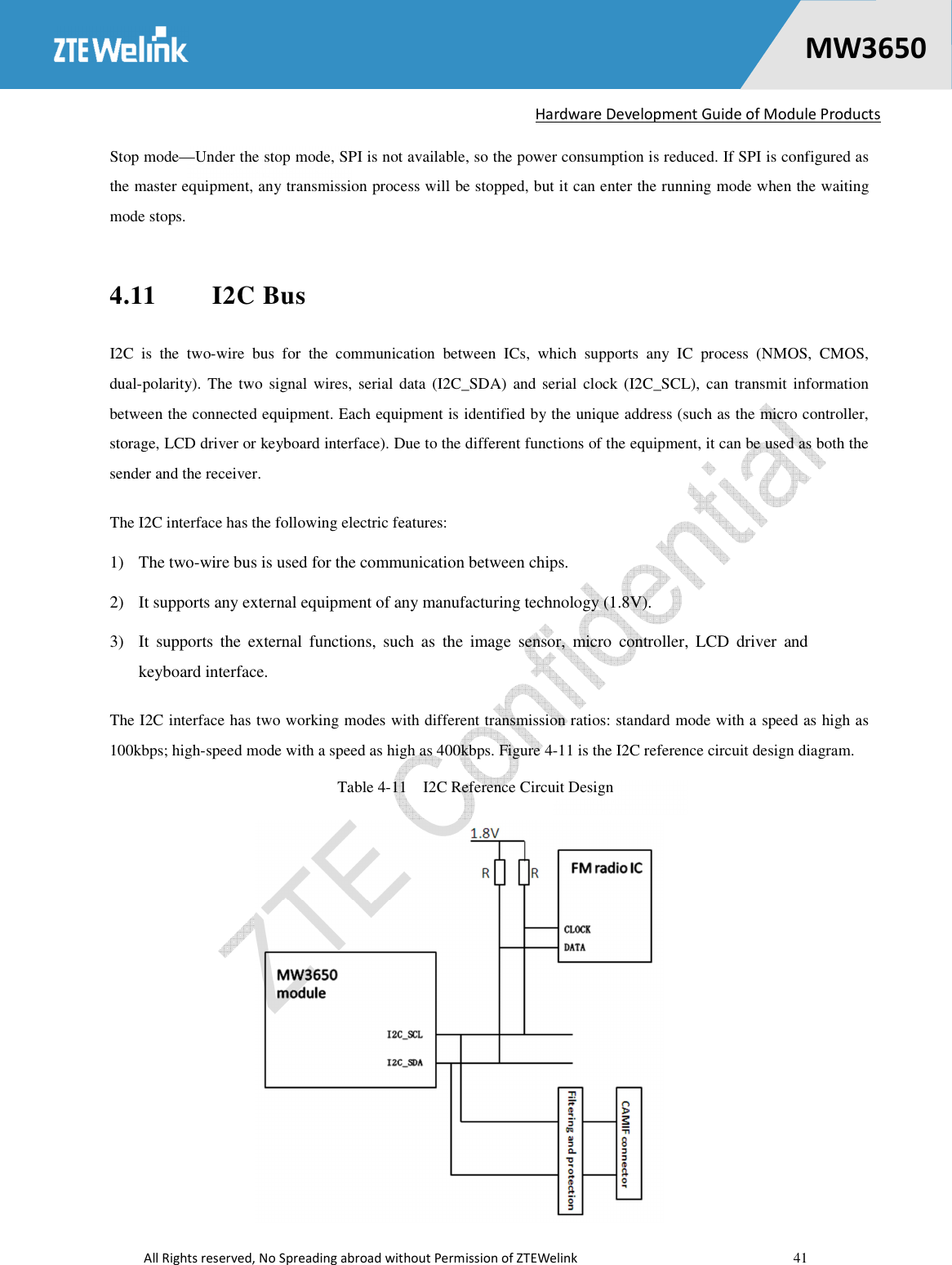   Hardware Development Guide of Module Products  All Rights reserved, No Spreading abroad without Permission of ZTEWelink    41    MW36500 Stop mode—Under the stop mode, SPI is not available, so the power consumption is reduced. If SPI is configured as the master equipment, any transmission process will be stopped, but it can enter the running mode when the waiting mode stops.   4.11  I2C Bus I2C  is  the  two-wire  bus  for  the  communication  between  ICs,  which  supports  any  IC  process  (NMOS,  CMOS, dual-polarity). The two signal wires,  serial  data (I2C_SDA)  and serial  clock (I2C_SCL),  can transmit  information between the connected equipment. Each equipment is identified by the unique address (such as the micro controller, storage, LCD driver or keyboard interface). Due to the different functions of the equipment, it can be used as both the sender and the receiver. The I2C interface has the following electric features:   1) The two-wire bus is used for the communication between chips.   2) It supports any external equipment of any manufacturing technology (1.8V).   3) It  supports  the  external  functions,  such  as  the  image  sensor,  micro  controller,  LCD  driver  and keyboard interface.   The I2C interface has two working modes with different transmission ratios: standard mode with a speed as high as 100kbps; high-speed mode with a speed as high as 400kbps. Figure 4-11 is the I2C reference circuit design diagram. Table 4-11    I2C Reference Circuit Design  