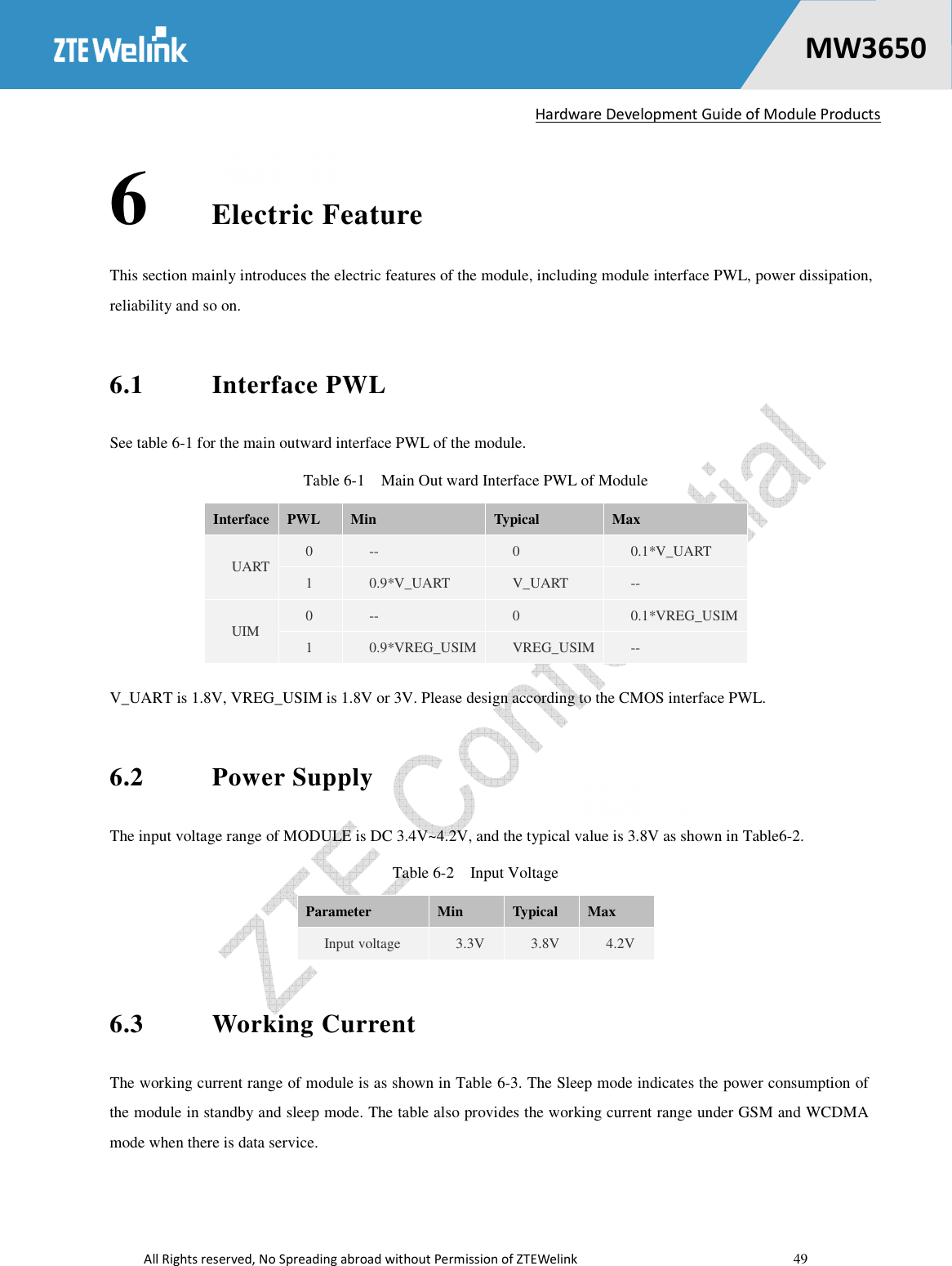   Hardware Development Guide of Module Products  All Rights reserved, No Spreading abroad without Permission of ZTEWelink    49    MW36500 6 Electric Feature This section mainly introduces the electric features of the module, including module interface PWL, power dissipation, reliability and so on. 6.1  Interface PWL See table 6-1 for the main outward interface PWL of the module. Table 6-1    Main Out ward Interface PWL of Module Interface  PWL  Min    Typical  Max UART  0  --  0  0.1*V_UART 1  0.9*V_UART  V_UART  -- UIM  0  --  0  0.1*VREG_USIM 1  0.9*VREG_USIM  VREG_USIM  -- V_UART is 1.8V, VREG_USIM is 1.8V or 3V. Please design according to the CMOS interface PWL. 6.2  Power Supply The input voltage range of MODULE is DC 3.4V~4.2V, and the typical value is 3.8V as shown in Table6-2. Table 6-2    Input Voltage Parameter  Min  Typical  Max Input voltage    3.3V  3.8V  4.2V 6.3  Working Current The working current range of module is as shown in Table 6-3. The Sleep mode indicates the power consumption of the module in standby and sleep mode. The table also provides the working current range under GSM and WCDMA mode when there is data service.   