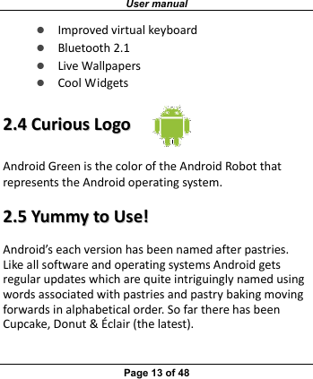 User manual Page 13 of 48 z Improvedvirtualkeyboardz Bluetooth2.1z LiveWallpapersz CoolWidgets22..44CCuurriioouussLLooggooAndroidGreenisthecoloroftheAndroidRobotthatrepresentstheAndroidoperatingsystem.22..55YYuummmmyyttooUUssee!!Android’seachversionhasbeennamedafterpastries.LikeallsoftwareandoperatingsystemsAndroidgetsregularupdateswhicharequiteintriguinglynamedusingwordsassociatedwithpastriesandpastrybakingmovingforwardsinalphabeticalorder.SofartherehasbeenCupcake,Donut&amp;Éclair(thelatest).