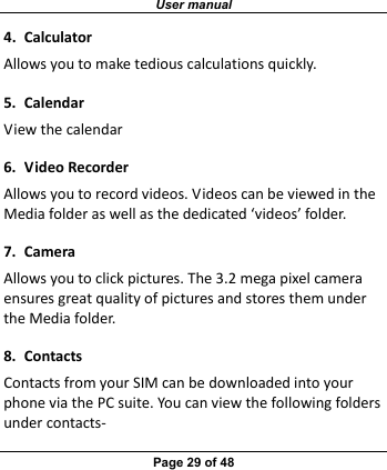 User manual Page 29 of 48 4.CalculatorAllowsyoutomaketediouscalculationsquickly.5.CalendarViewthecalendar6.VideoRecorderAllowsyoutorecordvideos.VideoscanbeviewedintheMediafolderaswellasthededicated‘videos’folder.7.CameraAllowsyoutoclickpictures.The3.2megapixelcameraensuresgreatqualityofpicturesandstoresthemundertheMediafolder.8.ContactsContactsfromyourSIMcanbedownloadedintoyourphoneviathePCsuite.Youcanviewthefollowingfoldersundercontacts‐